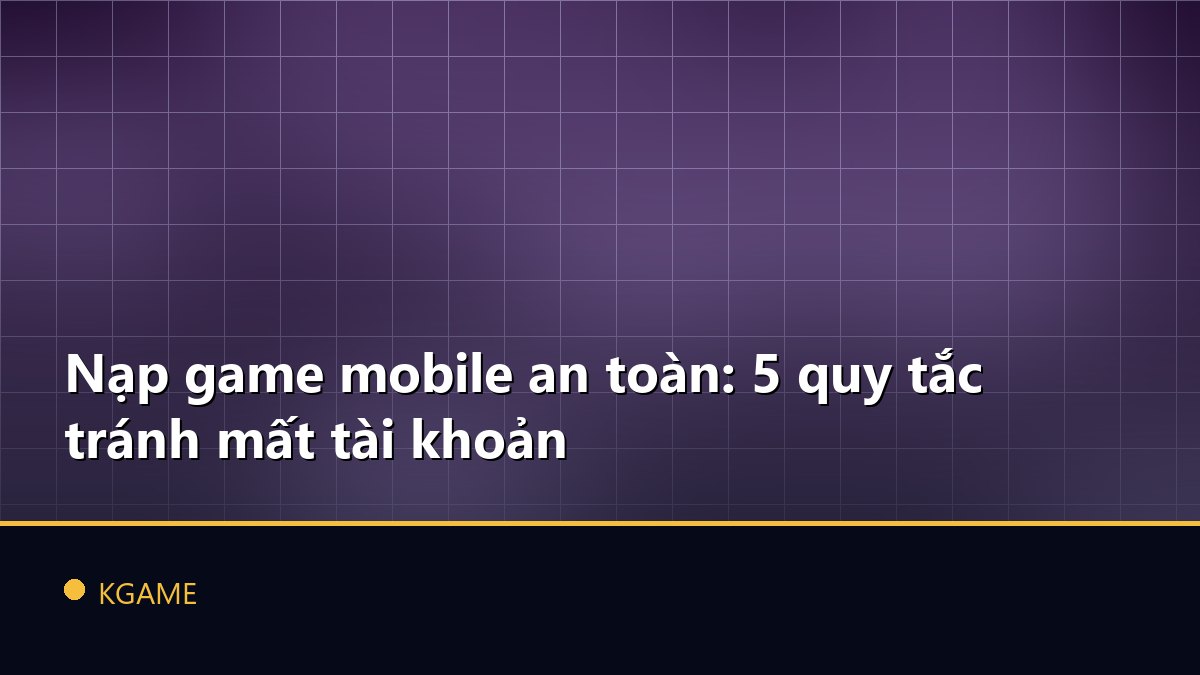 Nạp game mobile an toàn: 5 quy tắc tránh mất tài khoản