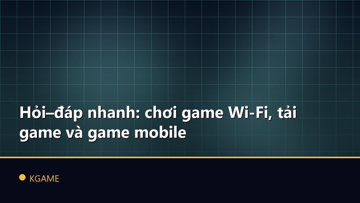 Hỏi–đáp nhanh: chơi game Wi‑Fi, tải game và game mobile